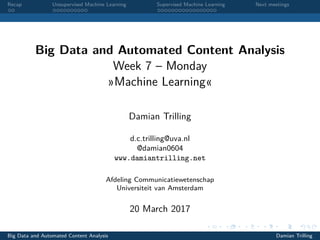 Recap Unsupervised Machine Learning Supervised Machine Learning Next meetings
Big Data and Automated Content Analysis
Week 7 – Monday
»Machine Learning«
Damian Trilling
d.c.trilling@uva.nl
@damian0604
www.damiantrilling.net
Afdeling Communicatiewetenschap
Universiteit van Amsterdam
20 March 2017
Big Data and Automated Content Analysis Damian Trilling
 