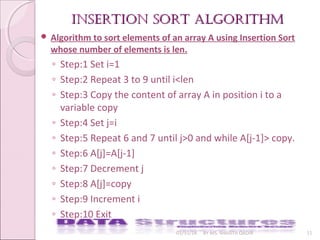 InsertIon sort algorIthmInsertIon sort algorIthm
01/31/18 BY MS. SHAISTA QADIR 11
 Algorithm to sort elements of an array A using Insertion Sort
whose number of elements is len.
◦ Step:1 Set i=1
◦ Step:2 Repeat 3 to 9 until i<len
◦ Step:3 Copy the content of array A in position i to a
variable copy
◦ Step:4 Set j=i
◦ Step:5 Repeat 6 and 7 until j>0 and while A[j-1]> copy.
◦ Step:6 A[j]=A[j-1]
◦ Step:7 Decrement j
◦ Step:8 A[j]=copy
◦ Step:9 Increment i
◦ Step:10 Exit
 
