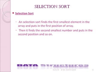 selectIon sortselectIon sort
01/31/18 BY MS. SHAISTA QADIR 15
 Selection Sort
◦ An selection sort finds the first smallest element in the
array and puts in the first position of array.
◦ Then it finds the second smallest number and puts in the
second position and so on.
 
