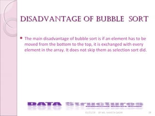 diSadvantage of bubble SortdiSadvantage of bubble Sort
01/31/18 BY MS. SHAISTA QADIR 28
 The main disadvantage of bubble sort is if an element has to be
moved from the bottom to the top, it is exchanged with every
element in the array. It does not skip them as selection sort did.
 