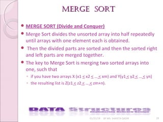 merge Sortmerge Sort
01/31/18 BY MS. SHAISTA QADIR 29
 MERGE SORT (Divide and Conquer)
 Merge Sort divides the unsorted array into half repeatedly
until arrays with one element each is obtained.
 Then the divided parts are sorted and then the sorted right
and left parts are merged together.
 The key to Merge Sort is merging two sorted arrays into
one, such that
◦ if you have two arrays X (x1 < x2 < … < xm) and Y(y1 < y2 < … < yn)
◦ the resulting list is Z(z1 < z2 < … < zm+n).
 