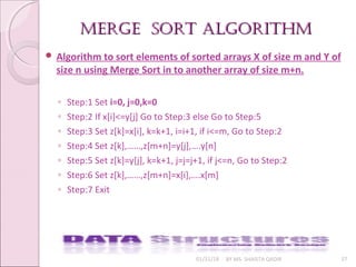 merge sort algorithmmerge sort algorithm
01/31/18 BY MS. SHAISTA QADIR 37
 Algorithm to sort elements of sorted arrays X of size m and Y of
size n using Merge Sort in to another array of size m+n.
◦ Step:1 Set i=0, j=0,k=0
◦ Step:2 If x[i]<=y[j] Go to Step:3 else Go to Step:5
◦ Step:3 Set z[k]=x[i], k=k+1, i=i+1, if i<=m, Go to Step:2
◦ Step:4 Set z[k],……,z[m+n]=y[j],….y[n]
◦ Step:5 Set z[k]=y[j], k=k+1, j=j=j+1, if j<=n, Go to Step:2
◦ Step:6 Set z[k],……,z[m+n]=x[i],….x[m]
◦ Step:7 Exit
 