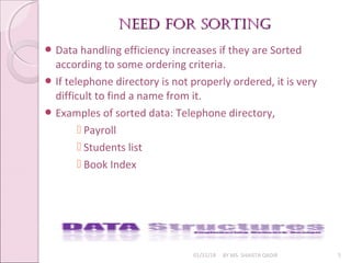 neeD For sortingneeD For sorting
01/31/18 BY MS. SHAISTA QADIR 5
 Data handling efficiency increases if they are Sorted
according to some ordering criteria.
 If telephone directory is not properly ordered, it is very
difficult to find a name from it.
 Examples of sorted data: Telephone directory,
 Payroll
 Students list
 Book Index
 