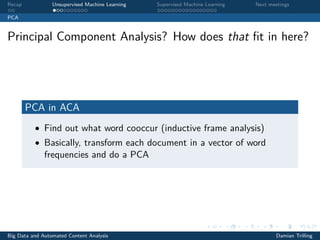 Recap Unsupervised Machine Learning Supervised Machine Learning Next meetings
PCA
Principal Component Analysis? How does that ﬁt in here?
PCA in ACA
• Find out what word cooccur (inductive frame analysis)
• Basically, transform each document in a vector of word
frequencies and do a PCA
Big Data and Automated Content Analysis Damian Trilling
 