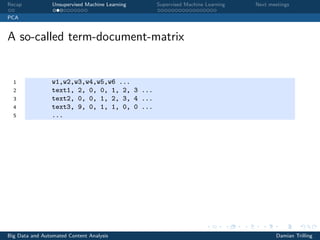 Recap Unsupervised Machine Learning Supervised Machine Learning Next meetings
PCA
A so-called term-document-matrix
1 w1,w2,w3,w4,w5,w6 ...
2 text1, 2, 0, 0, 1, 2, 3 ...
3 text2, 0, 0, 1, 2, 3, 4 ...
4 text3, 9, 0, 1, 1, 0, 0 ...
5 ...
Big Data and Automated Content Analysis Damian Trilling
 
