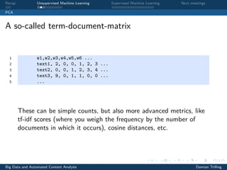 Recap Unsupervised Machine Learning Supervised Machine Learning Next meetings
PCA
A so-called term-document-matrix
1 w1,w2,w3,w4,w5,w6 ...
2 text1, 2, 0, 0, 1, 2, 3 ...
3 text2, 0, 0, 1, 2, 3, 4 ...
4 text3, 9, 0, 1, 1, 0, 0 ...
5 ...
These can be simple counts, but also more advanced metrics, like
tf-idf scores (where you weigh the frequency by the number of
documents in which it occurs), cosine distances, etc.
Big Data and Automated Content Analysis Damian Trilling
 