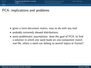 Recap Unsupervised Machine Learning Supervised Machine Learning Next meetings
PCA
PCA: implications and problems
• given a term-document matrix, easy to do with any tool
• probably extremely skewed distributions
• some problematic assumptions: does the goal of PCA, to ﬁnd
a solution in which one word loads on one component match
real life, where a word can belong to several topics or frames?
Big Data and Automated Content Analysis Damian Trilling
 