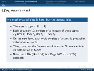 Recap Unsupervised Machine Learning Supervised Machine Learning Next meetings
LDA
LDA, what’s that?
No mathematical details here, but the general idea
• There are k topics, T1. . . Tk
• Each document Di consists of a mixture of these topics,
e.g.80%T1, 15%T2, 0%T3, . . . 5%Tk
• On the next level, each topic consists of a speciﬁc probability
distribution of words
• Thus, based on the frequencies of words in Di , one can infer
its distribution of topics
• Note that LDA (like PCA) is a Bag-of-Words (BOW)
approach
Big Data and Automated Content Analysis Damian Trilling
 