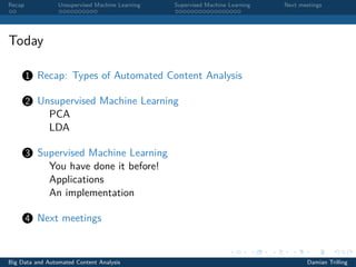 Recap Unsupervised Machine Learning Supervised Machine Learning Next meetings
Today
1 Recap: Types of Automated Content Analysis
2 Unsupervised Machine Learning
PCA
LDA
3 Supervised Machine Learning
You have done it before!
Applications
An implementation
4 Next meetings
Big Data and Automated Content Analysis Damian Trilling
 