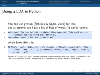 Recap Unsupervised Machine Learning Supervised Machine Learning Next meetings
LDA
Doing a LDA in Python
You can use gensim (Řehůřek & Sojka, 2010) for this.
Let us assume you have a list of lists of words (!) called texts:
1 articles=[’The tax deficit is higher than expected. This said xxx ...’,
’Germany won the World Cup. After a’]
2 texts=[art.split() for art in articles]
which looks like this:
1 [[’The’, ’tax’, ’deficit’, ’is’, ’higher’, ’than’, ’expected.’, ’This’,
’said’, ’xxx’, ’...’], [’Germany’, ’won’, ’the’, ’World’, ’Cup.’, ’
After’, ’a’]]
Řehůřek, R., & Sojka, P. (2010). Software framework for topic modelling with large corpora. Proceedings of the
LREC 2010 Workshop on New Challenges for NLP Frameworks, pp. 45–50. Valletta, Malta: ELRA.
Big Data and Automated Content Analysis Damian Trilling
 