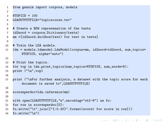 1 from gensim import corpora, models
2
3 NTOPICS = 100
4 LDAOUTPUTFILE="topicscores.tsv"
5
6 # Create a BOW represenation of the texts
7 id2word = corpora.Dictionary(texts)
8 mm =[id2word.doc2bow(text) for text in texts]
9
10 # Train the LDA models.
11 lda = models.ldamodel.LdaModel(corpus=mm, id2word=id2word, num_topics=
NTOPICS, alpha="auto")
12
13 # Print the topics.
14 for top in lda.print_topics(num_topics=NTOPICS, num_words=5):
15 print ("n",top)
16
17 print ("nFor further analysis, a dataset with the topic score for each
document is saved to",LDAOUTPUTFILE)
18
19 scoresperdoc=lda.inference(mm)
20
21 with open(LDAOUTPUTFILE,"w",encoding="utf-8") as fo:
22 for row in scoresperdoc[0]:
23 fo.write("t".join(["{:0.3f}".format(score) for score in row]))
24 fo.write("n")
 