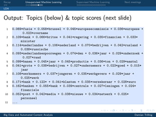 Recap Unsupervised Machine Learning Supervised Machine Learning Next meetings
LDA
Output: Topics (below) & topic scores (next slide)
1 0.069*fusie + 0.058*brussel + 0.045*europesecommissie + 0.036*europese +
0.023*overname
2 0.109*bank + 0.066*britse + 0.041*regering + 0.035*financien + 0.033*
minister
3 0.114*nederlandse + 0.106*nederland + 0.070*bedrijven + 0.042*rusland +
0.038*russische
4 0.093*nederlandsespoorwegen + 0.074*den + 0.036*jaar + 0.029*onderzoek +
0.027*raad
5 0.099*banen + 0.045*jaar + 0.045*productie + 0.036*ton + 0.029*aantal
6 0.041*grote + 0.038*bedrijven + 0.027*ondernemers + 0.023*goed + 0.015*
jaar
7 0.108*werknemers + 0.037*jongeren + 0.035*werkgevers + 0.029*jaar +
0.025*werk
8 0.171*bank + 0.122* + 0.041*klanten + 0.035*verzekeraar + 0.028*euro
9 0.162*banken + 0.055*bank + 0.039*centrale + 0.027*leningen + 0.024*
financiele
10 0.052*post + 0.042*media + 0.038*nieuwe + 0.034*netwerk + 0.025*
personeel
11 ...
Big Data and Automated Content Analysis Damian Trilling
 