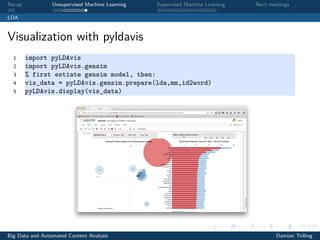 Recap Unsupervised Machine Learning Supervised Machine Learning Next meetings
LDA
Visualization with pyldavis
1 import pyLDAvis
2 import pyLDAvis.gensim
3 % first estiate gensim model, then:
4 vis_data = pyLDAvis.gensim.prepare(lda,mm,id2word)
5 pyLDAvis.display(vis_data)
Big Data and Automated Content Analysis Damian Trilling
 