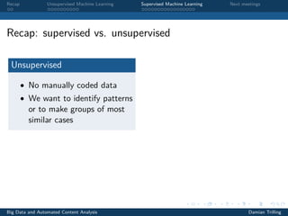 Recap Unsupervised Machine Learning Supervised Machine Learning Next meetings
Recap: supervised vs. unsupervised
Unsupervised
• No manually coded data
• We want to identify patterns
or to make groups of most
similar cases
Big Data and Automated Content Analysis Damian Trilling
 