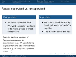 Recap Unsupervised Machine Learning Supervised Machine Learning Next meetings
Recap: supervised vs. unsupervised
Unsupervised
• No manually coded data
• We want to identify patterns
or to make groups of most
similar cases
Example: We have a dataset of
Facebook-massages on an
organizations’ page. We use clustering
to group them and later interpret these
clusters (e.g., as complaints, questions,
praise, . . . )
Supervised
• We code a small dataset by
hand and use it to “train” a
machine
• The machine codes the rest
Big Data and Automated Content Analysis Damian Trilling
 