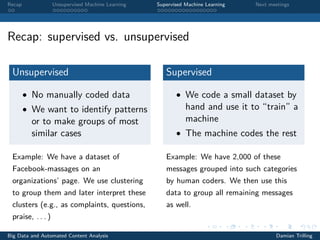 Recap Unsupervised Machine Learning Supervised Machine Learning Next meetings
Recap: supervised vs. unsupervised
Unsupervised
• No manually coded data
• We want to identify patterns
or to make groups of most
similar cases
Example: We have a dataset of
Facebook-massages on an
organizations’ page. We use clustering
to group them and later interpret these
clusters (e.g., as complaints, questions,
praise, . . . )
Supervised
• We code a small dataset by
hand and use it to “train” a
machine
• The machine codes the rest
Example: We have 2,000 of these
messages grouped into such categories
by human coders. We then use this
data to group all remaining messages
as well.
Big Data and Automated Content Analysis Damian Trilling
 