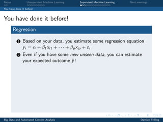Recap Unsupervised Machine Learning Supervised Machine Learning Next meetings
You have done it before!
You have done it before!
Regression
1 Based on your data, you estimate some regression equation
yi = α + β1xi1 + · · · + βpxip + εi
2 Even if you have some new unseen data, you can estimate
your expected outcome ˆy!
Big Data and Automated Content Analysis Damian Trilling
 