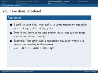 Recap Unsupervised Machine Learning Supervised Machine Learning Next meetings
You have done it before!
You have done it before!
Regression
1 Based on your data, you estimate some regression equation
yi = α + β1xi1 + · · · + βpxip + εi
2 Even if you have some new unseen data, you can estimate
your expected outcome ˆy!
3 Example: You estimated a regression equation where y is
newspaper reading in days/week:
y = −.8 + .4 × man + .08 × age
Big Data and Automated Content Analysis Damian Trilling
 