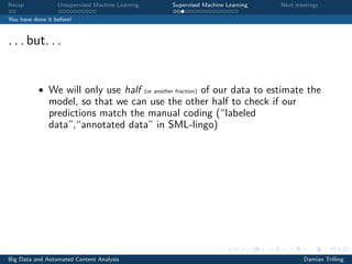 Recap Unsupervised Machine Learning Supervised Machine Learning Next meetings
You have done it before!
. . . but. . .
• We will only use half (or another fraction) of our data to estimate the
model, so that we can use the other half to check if our
predictions match the manual coding (“labeled
data”,“annotated data” in SML-lingo)
Big Data and Automated Content Analysis Damian Trilling
 