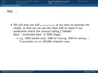 Recap Unsupervised Machine Learning Supervised Machine Learning Next meetings
You have done it before!
. . . but. . .
• We will only use half (or another fraction) of our data to estimate the
model, so that we can use the other half to check if our
predictions match the manual coding (“labeled
data”,“annotated data” in SML-lingo)
• e.g., 2000 labeled cases, 1000 for training, 1000 for testing —
if successful, run on 100,000 unlabeled cases
Big Data and Automated Content Analysis Damian Trilling
 