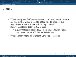 Recap Unsupervised Machine Learning Supervised Machine Learning Next meetings
You have done it before!
. . . but. . .
• We will only use half (or another fraction) of our data to estimate the
model, so that we can use the other half to check if our
predictions match the manual coding (“labeled
data”,“annotated data” in SML-lingo)
• e.g., 2000 labeled cases, 1000 for training, 1000 for testing —
if successful, run on 100,000 unlabeled cases
• We use many more independent variables (“features”)
Big Data and Automated Content Analysis Damian Trilling
 