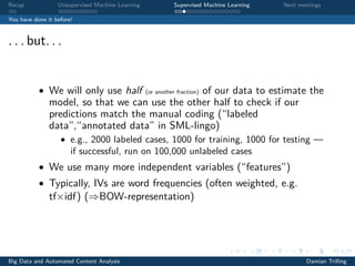 Recap Unsupervised Machine Learning Supervised Machine Learning Next meetings
You have done it before!
. . . but. . .
• We will only use half (or another fraction) of our data to estimate the
model, so that we can use the other half to check if our
predictions match the manual coding (“labeled
data”,“annotated data” in SML-lingo)
• e.g., 2000 labeled cases, 1000 for training, 1000 for testing —
if successful, run on 100,000 unlabeled cases
• We use many more independent variables (“features”)
• Typically, IVs are word frequencies (often weighted, e.g.
tf×idf) (⇒BOW-representation)
Big Data and Automated Content Analysis Damian Trilling
 