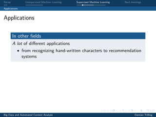 Recap Unsupervised Machine Learning Supervised Machine Learning Next meetings
Applications
Applications
In other ﬁelds
A lot of diﬀerent applications
• from recognizing hand-written characters to recommendation
systems
Big Data and Automated Content Analysis Damian Trilling
 