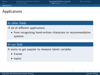 Recap Unsupervised Machine Learning Supervised Machine Learning Next meetings
Applications
Applications
In other ﬁelds
A lot of diﬀerent applications
• from recognizing hand-written characters to recommendation
systems
In our ﬁeld
It starts to get popular to measure latent variables
• frames
• topics
Big Data and Automated Content Analysis Damian Trilling
 