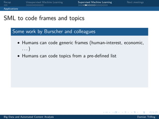 Recap Unsupervised Machine Learning Supervised Machine Learning Next meetings
Applications
SML to code frames and topics
Some work by Burscher and colleagues
• Humans can code generic frames (human-interest, economic,
. . . )
• Humans can code topics from a pre-deﬁned list
Big Data and Automated Content Analysis Damian Trilling
 