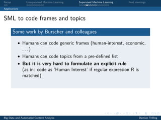 Recap Unsupervised Machine Learning Supervised Machine Learning Next meetings
Applications
SML to code frames and topics
Some work by Burscher and colleagues
• Humans can code generic frames (human-interest, economic,
. . . )
• Humans can code topics from a pre-deﬁned list
• But it is very hard to formulate an explicit rule
(as in: code as ’Human Interest’ if regular expression R is
matched)
Big Data and Automated Content Analysis Damian Trilling
 
