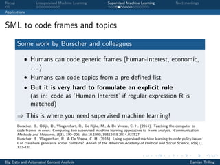 Recap Unsupervised Machine Learning Supervised Machine Learning Next meetings
Applications
SML to code frames and topics
Some work by Burscher and colleagues
• Humans can code generic frames (human-interest, economic,
. . . )
• Humans can code topics from a pre-deﬁned list
• But it is very hard to formulate an explicit rule
(as in: code as ’Human Interest’ if regular expression R is
matched)
⇒ This is where you need supervised machine learning!
Burscher, B., Odijk, D., Vliegenthart, R., De Rijke, M., & De Vreese, C. H. (2014). Teaching the computer to
code frames in news: Comparing two supervised machine learning approaches to frame analysis. Communication
Methods and Measures, 8(3), 190–206. doi:10.1080/19312458.2014.937527
Burscher, B., Vliegenthart, R., & De Vreese, C. H. (2015). Using supervised machine learning to code policy issues:
Can classiﬁers generalize across contexts? Annals of the American Academy of Political and Social Science, 659(1),
122–131.
Big Data and Automated Content Analysis Damian Trilling
 