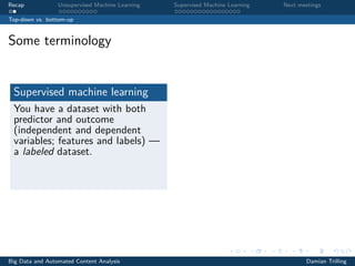 Recap Unsupervised Machine Learning Supervised Machine Learning Next meetings
Top-down vs. bottom-up
Some terminology
Supervised machine learning
You have a dataset with both
predictor and outcome
(independent and dependent
variables; features and labels) —
a labeled dataset.
Big Data and Automated Content Analysis Damian Trilling
 