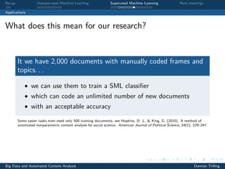 Recap Unsupervised Machine Learning Supervised Machine Learning Next meetings
Applications
What does this mean for our research?
It we have 2,000 documents with manually coded frames and
topics. . .
• we can use them to train a SML classiﬁer
• which can code an unlimited number of new documents
• with an acceptable accuracy
Some easier tasks even need only 500 training documents, see Hopkins, D. J., & King, G. (2010). A method of
automated nonparametric content analysis for social science. American Journal of Political Science, 54(1), 229–247.
Big Data and Automated Content Analysis Damian Trilling
 