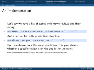Recap Unsupervised Machine Learning Supervised Machine Learning Next meetings
An implementation
An implementation
Let’s say we have a list of tuples with movie reviews and their
rating:
1 reviews=[("This is a great movie",1),("Bad movie",-1), ... ...]
And a second list with an identical structure:
1 test=[("Not that good",-1),("Nice film",1), ... ...]
Both are drawn from the same population, it is pure chance
whether a speciﬁc review is on the one list or the other.
Based on an example from http://blog.dataquest.io/blog/naive-bayes-movies/
Big Data and Automated Content Analysis Damian Trilling
 
