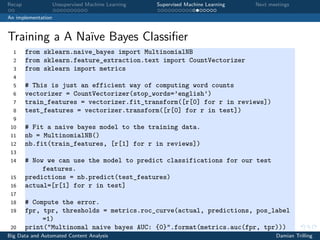 Recap Unsupervised Machine Learning Supervised Machine Learning Next meetings
An implementation
Training a A Naïve Bayes Classiﬁer
1 from sklearn.naive_bayes import MultinomialNB
2 from sklearn.feature_extraction.text import CountVectorizer
3 from sklearn import metrics
4
5 # This is just an efficient way of computing word counts
6 vectorizer = CountVectorizer(stop_words=’english’)
7 train_features = vectorizer.fit_transform([r[0] for r in reviews])
8 test_features = vectorizer.transform([r[0] for r in test])
9
10 # Fit a naive bayes model to the training data.
11 nb = MultinomialNB()
12 nb.fit(train_features, [r[1] for r in reviews])
13
14 # Now we can use the model to predict classifications for our test
features.
15 predictions = nb.predict(test_features)
16 actual=[r[1] for r in test]
17
18 # Compute the error.
19 fpr, tpr, thresholds = metrics.roc_curve(actual, predictions, pos_label
=1)
20 print("Multinomal naive bayes AUC: {0}".format(metrics.auc(fpr, tpr)))
Big Data and Automated Content Analysis Damian Trilling
 