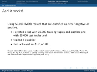 Recap Unsupervised Machine Learning Supervised Machine Learning Next meetings
An implementation
And it works!
Using 50,000 IMDB movies that are classiﬁed as either negative or
positive,
• I created a list with 25,000 training tuples and another one
with 25,000 test tuples and
• trained a classiﬁer
• that achieved an AUC of .82.
Dataset obtained from http://ai.stanford.edu/~amaas/data/sentiment, Maas, A.L., Daly, R.E., Pham, P.T.,
Huang, D., Ng, A.Y., & Potts, C. (2011). Learning word vectors for sentiment analysis. 49th Annual Meeting of
the Association for Computational Linguistics (ACL 2011)
Big Data and Automated Content Analysis Damian Trilling
 