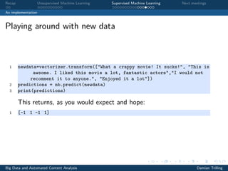 Recap Unsupervised Machine Learning Supervised Machine Learning Next meetings
An implementation
Playing around with new data
1 newdata=vectorizer.transform(["What a crappy movie! It sucks!", "This is
awsome. I liked this movie a lot, fantastic actors","I would not
recomment it to anyone.", "Enjoyed it a lot"])
2 predictions = nb.predict(newdata)
3 print(predictions)
This returns, as you would expect and hope:
1 [-1 1 -1 1]
Big Data and Automated Content Analysis Damian Trilling
 