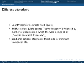 Recap Unsupervised Machine Learning Supervised Machine Learning Next meetings
An implementation
Diﬀerent vectorizers
• CountVectorizer (=simple word counts)
• TﬁdfVectorizer (word counts (“term frequency”) weighted by
number of documents in which the word occurs at all
(“inverse document frequency”))
• additional options: stopwords, thresholds for minimum
frequencies etc.
Big Data and Automated Content Analysis Damian Trilling
 