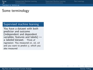 Recap Unsupervised Machine Learning Supervised Machine Learning Next meetings
Top-down vs. bottom-up
Some terminology
Supervised machine learning
You have a dataset with both
predictor and outcome
(independent and dependent
variables; features and labels) —
a labeled dataset. Think of
regression: You measured x1, x2, x3
and you want to predict y, which you
also measured
Big Data and Automated Content Analysis Damian Trilling
 