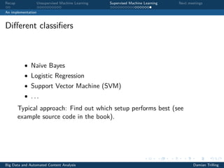 Recap Unsupervised Machine Learning Supervised Machine Learning Next meetings
An implementation
Diﬀerent classiﬁers
• Naïve Bayes
• Logistic Regression
• Support Vector Machine (SVM)
• . . .
Typical approach: Find out which setup performs best (see
example source code in the book).
Big Data and Automated Content Analysis Damian Trilling
 