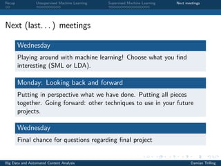 Recap Unsupervised Machine Learning Supervised Machine Learning Next meetings
Next (last. . . ) meetings
Wednesday
Playing around with machine learning! Choose what you ﬁnd
interesting (SML or LDA).
Monday: Looking back and forward
Putting in perspective what we have done. Putting all pieces
together. Going forward: other techniques to use in your future
projects.
Wednesday
Final chance for questions regarding ﬁnal project
Big Data and Automated Content Analysis Damian Trilling
 