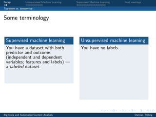 Recap Unsupervised Machine Learning Supervised Machine Learning Next meetings
Top-down vs. bottom-up
Some terminology
Supervised machine learning
You have a dataset with both
predictor and outcome
(independent and dependent
variables; features and labels) —
a labeled dataset.
Unsupervised machine learning
You have no labels.
Big Data and Automated Content Analysis Damian Trilling
 