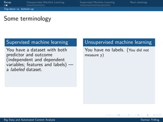 Recap Unsupervised Machine Learning Supervised Machine Learning Next meetings
Top-down vs. bottom-up
Some terminology
Supervised machine learning
You have a dataset with both
predictor and outcome
(independent and dependent
variables; features and labels) —
a labeled dataset.
Unsupervised machine learning
You have no labels. (You did not
measure y)
Big Data and Automated Content Analysis Damian Trilling
 