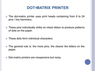 DOT-MATRIX PRINTER
 The dot-matrix printer uses print heads containing from 9 to 24
pins / tiny hammers.
 These pins individually strike an inked ribbon to produce patterns
of dots on the paper.
 These dots form individual characters.
 The general rule is: the more pins, the clearer the letters on the
paper.
 Dot-matrix printers are inexpensive but noisy.
 