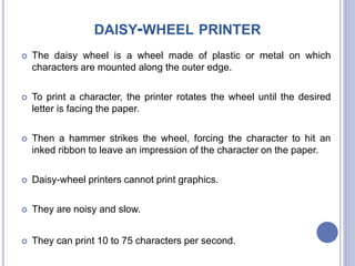 DAISY-WHEEL PRINTER
 The daisy wheel is a wheel made of plastic or metal on which
characters are mounted along the outer edge.
 To print a character, the printer rotates the wheel until the desired
letter is facing the paper.
 Then a hammer strikes the wheel, forcing the character to hit an
inked ribbon to leave an impression of the character on the paper.
 Daisy-wheel printers cannot print graphics.
 They are noisy and slow.
 They can print 10 to 75 characters per second.
 