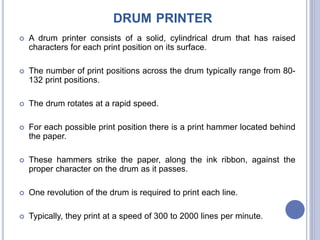 DRUM PRINTER
 A drum printer consists of a solid, cylindrical drum that has raised
characters for each print position on its surface.
 The number of print positions across the drum typically range from 80-
132 print positions.
 The drum rotates at a rapid speed.
 For each possible print position there is a print hammer located behind
the paper.
 These hammers strike the paper, along the ink ribbon, against the
proper character on the drum as it passes.
 One revolution of the drum is required to print each line.
 Typically, they print at a speed of 300 to 2000 lines per minute.
 