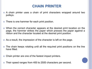 CHAIN PRINTER
 A chain printer uses a chain of print characters wrapped around two
pulleys.
 There is one hammer for each print position.
 When the correct character appears at the desired print location on the
page, the hammer strikes the paper which presses the paper against a
ribbon and the character located at the desired print position.
 As a result, the impression of the character is left on the page.
 The chain keeps rotating until all the required print positions on the line
have filled.
 Chain printer are one of the fastest impact printers.
 Their speed ranges from 400 to 2500 characters per second.
 