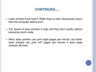 CONTINUED…
 Laser printers have built-in RAM chips to store documents output
from the computer before print.
 The speed of laser printers is high and they print quietly without
producing much noise.
 Many laser printers can print eight pages per minute, but faster
laser printers can print 437 pages per minute if each page
contains 48 lines.
 