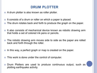 DRUM PLOTTER
 A drum plotter is also known as roller plotter.
 It consists of a drum or roller on which a paper is placed.
 The drum rotates back and forth to produce the graph on the paper.
 It also consists of mechanical device known as robotic drawing arm
that holds a set of colored ink pens or pencils.
 The robotic drawing arm moves side to side as the paper are rolled
back and forth through the roller.
 In this way, a perfect graph or map is created on the paper.
 This work is done under the control of computer.
 Drum Plotters are used to produce continuous output, such as
plotting earthquake activity.
 