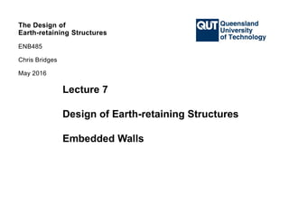 QUT ENB485
Earth-retaining Structures
May 2016
The Design of
Earth-retaining Structures
ENB485
Chris Bridges
The Design of
Earth-retaining Structures
ENB485
Chris Bridges
Lecture 7
Design of Earth-retaining Structures
Embedded Walls
The Design of
Earth-retaining Structures
ENB485
Chris Bridges
May 2016
 